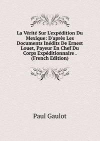 La V?rit? Sur L'exp?dition Du Mexique: D'apr?s Les Documents In?dits De Ernest Louet, Payeur En Chef Du Corps Exp?ditionnaire . (French Edition)