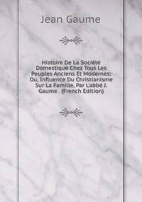 Histoire De La Soci?t? Domestique Chez Tous Les Peuples Anciens Et Modernes: Ou, Influence Du Christianisme Sur La Famille, Par L'abb? J. Gaume . (French Edition)