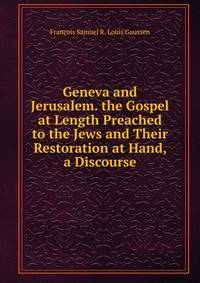 Geneva and Jerusalem. the Gospel at Length Preached to the Jews and Their Restoration at Hand, a Discourse
