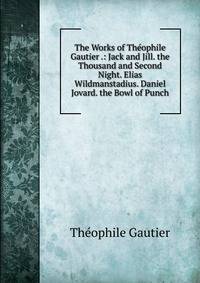 The Works of Theophile Gautier .: Jack and Jill. the Thousand and Second Night. Elias Wildmanstadius. Daniel Jovard. the Bowl of Punch