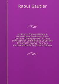 Le Service Chronom?trique ? L'observatoire De Gen?ve Et Les Concours De R?glage De La Classe D'industrie Et Commerce De La Soci?t? Des Arts De Gen?ve . Pour Les Chronom?tres De Po (French Edition)