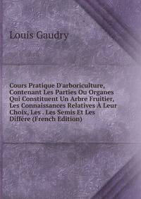 Cours Pratique D'arboriculture, Contenant Les Parties Ou Organes Qui Constituent Un Arbre Fruitier, Les Connaissances Relatives ? Leur Choix, Les . Les Semis Et Les Diff?re (French Edition)