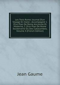 Les Trois Rome: Journal D'un Voyage En Italie ; Accompagn? 1. D'un Plan De Rome Ancienne Et Moderne, 2. D'un Plan De Rome Souterraine Ou Des Catacombes, Volume 4 (French Edition)