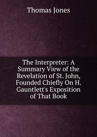 The Interpreter: A Summary View of the Revelation of St. John, Founded Chiefly On H. Gauntlett's Exposition of That Book