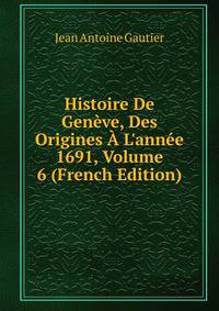 Histoire De Gen?ve, Des Origines ? L'ann?e 1691, Volume 6 (French Edition)