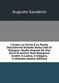 I Suoni, Le Forme E Le Parole Dell'odierno Dialetto Della Citt? Di Bologna: Studio Seguito Da Una Serie Di Antichi Testi Bolognesi Inediti in Latino, in Volgare, in Dialetto (Italian Edition)