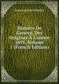 Histoire De Gen?ve, Des Origines ? L'ann?e 1691, Volume 1 (French Edition)