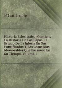 Historia Eclesiastica, Contiene La Historia De Los Papas, El Estado De La Iglesia En Sus Pontificados Y Las Cosas Mas Memorables Que Passaron En Su Tiempo, Volume 1