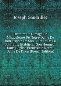 Histoire De L'Image De Miraculeuse De Notre-Dame De Bon-Espoir, De Son Culte Et De La Confrairie Etablie En Son Honneur, Dans L'Eglise Paroissiale Notre-Dame De Dijon (French Edition)