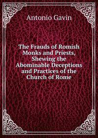 The Frauds of Romish Monks and Priests, Shewing the Abominable Deceptions and Practices of the Church of Rome