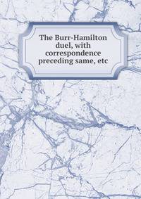 The Burr-Hamilton duel, with correspondence preceding same, etc
