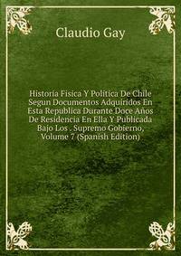 Historia Fisica Y Politica De Chile Segun Documentos Adquiridos En Esta Republica Durante Doce Anos De Residencia En Ella Y Publicada Bajo Los . Supremo Gobierno, Volume 7 (Spanish Edition)