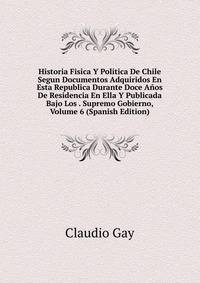 Historia Fisica Y Politica De Chile Segun Documentos Adquiridos En Esta Republica Durante Doce Anos De Residencia En Ella Y Publicada Bajo Los . Supremo Gobierno, Volume 6 (Spanish Edition)