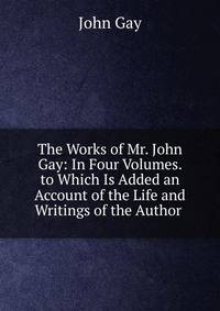 The Works of Mr. John Gay: In Four Volumes. to Which Is Added an Account of the Life and Writings of the Author .