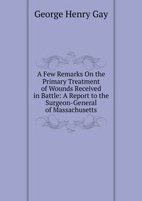 A Few Remarks On the Primary Treatment of Wounds Received in Battle: A Report to the Surgeon-General of Massachusetts