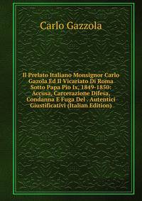 Il Prelato Italiano Monsignor Carlo Gazola Ed Il Vicariato Di Roma Sotto Papa Pio Ix, 1849-1850: Accusa, Carcerazione Difesa, Condanna E Fuga Del . Autentici Giustificativi (Italian Edition)