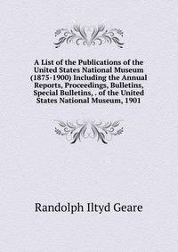 A List of the Publications of the United States National Museum (1875-1900) Including the Annual Reports, Proceedings, Bulletins, Special Bulletins, . of the United States National Museum, 1901
