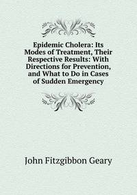 Epidemic Cholera: Its Modes of Treatment, Their Respective Results: With Directions for Prevention, and What to Do in Cases of Sudden Emergency