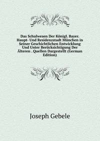 Das Schulwesen Der Konigl. Bayer. Haupt- Und Residenzstadt Munchen in Seiner Geschichtlichen Entwicklung Und Unter Berucksichtigung Der Alteren . Quellen Dargestellt (German Edition)