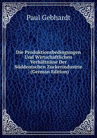 Die Produktionsbedingungen Und Wirtschaftlichen Verhaltnisse Der Suddeutschen Zuckerindustrie . (German Edition)