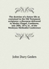 The doctrine of a future life as contained in the Old Testament scriptures: a discourse delivered in Wesley Chapel, Camborne, July 28th, 1874, in . of the Wesleyan-Methodist Conference