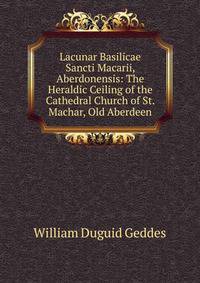 Lacunar Basilicae Sancti Macarii, Aberdonensis: The Heraldic Ceiling of the Cathedral Church of St. Machar, Old Aberdeen