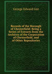 Records of the Borough of Chesterfield: Being a Series of Extracts from the Archives of the Corporation of Chesterfield, and of Other Repositories