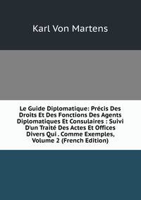 Le Guide Diplomatique: Pr?cis Des Droits Et Des Fonctions Des Agents Diplomatiques Et Consulaires : Suivi D'un Trait? Des Actes Et Offices Divers Qui . Comme Exemples, Volume 2 (French Edition)