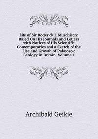 Life of Sir Roderick I. Murchison: Based On His Journals and Letters with Notices of His Scientific Contemporaries and a Sketch of the Rise and Growth of Pal?ozoic Geology in Britain, Volume 1