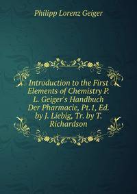 Introduction to the First Elements of Chemistry P.L. Geiger's Handbuch Der Pharmacie, Pt.1, Ed. by J. Liebig, Tr. by T. Richardson