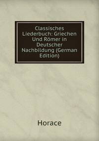 Classisches Liederbuch: Griechen Und Romer in Deutscher Nachbildung (German Edition)