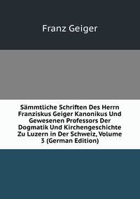Sammtliche Schriften Des Herrn Franziskus Geiger Kanonikus Und Gewesenen Professors Der Dogmatik Und Kirchengeschichte Zu Luzern in Der Schweiz, Volume 3 (German Edition)
