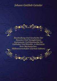 Beschreibung Und Geschichte Der Neuesten Und Vorzuglichsten Instrumente Und Kunstwerke Fur Liebhaber Und Kunstler, in Rucksicht Ihrer Mechanischen . Hulfswissenschaften (German Edition)