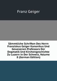 Sammtliche Schriften Des Herrn Franziskus Geiger Kanonikus Und Gewesenen Professors Der Dogmatik Und Kirchengeschichte Zu Luzern in Der Schweiz, Volume 8 (German Edition)