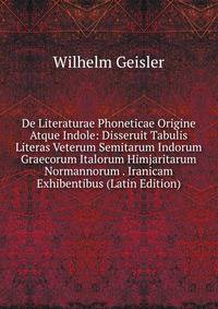 De Literaturae Phoneticae Origine Atque Indole: Disseruit Tabulis Literas Veterum Semitarum Indorum Graecorum Italorum Himjaritarum Normannorum . Iranicam Exhibentibus (Latin Edition)
