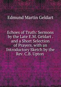 Echoes of Truth: Sermons by the Late E.M. Geldart . and a Short Selection of Prayers. with an Introductory Sketch by the Rev. C.B. Upton .