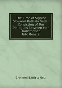 The Circe of Signior Giovanni Battista Gelli .: Consisting of Ten Dialogues Between Men Transformed Into Beasts .