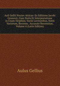 Auli Gellii Noctes Atticae: Ex Editione Jacobi Gronovii, Cum Notis Et Interpretatione in Usum Delphini, Variis Lectionibus, Notis Variorum, Recensu . Accurate Recensitae, Volume 4 (Latin Edition)