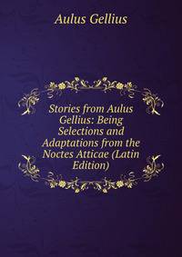 Stories from Aulus Gellius: Being Selections and Adaptations from the Noctes Atticae (Latin Edition)