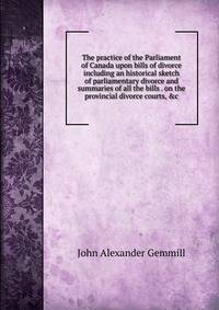 The practice of the Parliament of Canada upon bills of divorce including an historical sketch of parliamentary divorce and summaries of all the bills . on the provincial divorce courts, &amp;c