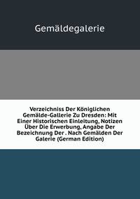 Verzeichniss Der Koniglichen Gemalde-Gallerie Zu Dresden: Mit Einer Historischen Einleitung, Notizen Uber Die Erwerbung, Angabe Der Bezeichnung Der . Nach Gemalden Der Galerie (German Edition)