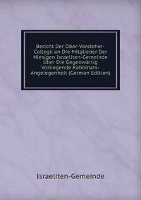 Bericht Der Ober-Vorsteher-Collegii an Die Mitglieder Der Hiesigen Israeliten-Gemeinde Uber Die Gegenwartig Vorliegende Rabbinats-Angelegenheit (German Edition)