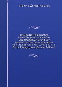 Katalog Der Historischen Ausstellung Der Stadt Wien: Veranstaltet Auf Grund Der Beschlusse Des Gemeinderathes Vom 22. Februar Und 10. Mai 1872 Im Stadt. Padagogium (German Edition)