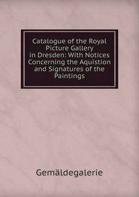 Catalogue of the Royal Picture Gallery in Dresden: With Notices Concerning the Aquistion and Signatures of the Paintings