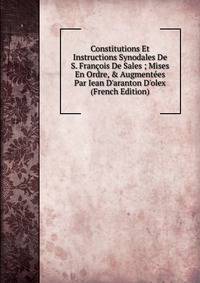 Constitutions Et Instructions Synodales De S. Fran?ois De Sales ; Mises En Ordre, &amp; Augment?es Par Iean D'aranton D'olex (French Edition)
