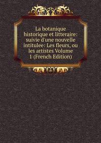 La botanique historique et litteraire: suivie d'une nouvelle intitulee: Les fleurs, ou les artistes Volume 1 (French Edition)