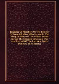 Register Of Members Of The Society Of Colonial Wars Who Served In The Army Or Navy Of The United States During The Spanish-american War, And Record Of The Patriotic Work Done By The Society;