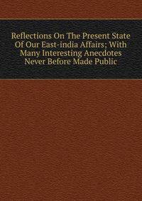 Reflections On The Present State Of Our East-india Affairs; With Many Interesting Anecdotes Never Before Made Public