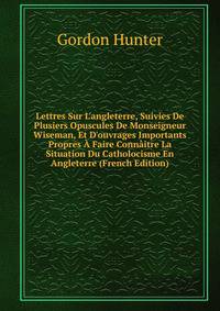 Lettres Sur L'angleterre, Suivies De Plusiers Opuscules De Monseigneur Wiseman, Et D'ouvrages Importants Propres ? Faire Conn?itre La Situation Du Catholocisme En Angleterre (French Edition)