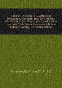 Ad?le et Th?odore; ou, Lettres sur l'?ducation, contenant tous les principes relatifs aux trois diff?rens plans d'?ducation des princes, des jeunes personnes, &amp; des hommes Volume 1 (French Edition)
